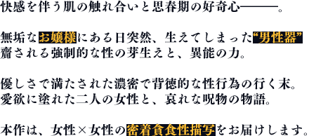 快感を伴う肌の触れ合いと思春期の好奇心━━━。無垢なお嬢様にある日突然、生えてしまった男性器 齎される強制的な性の芽生えと、異能の力。優しさで満たされた濃密で背徳的な性行為の行く末。愛欲に塗れた二人の女性と、哀れな呪物の物語。本作は、女性x女性の密着貪食性描写をお届けします。