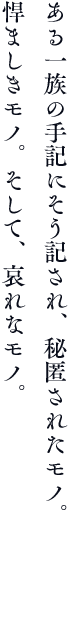 ある一族の手記にそう記され、秘匿されたモノ。悍ましきモノ。そして、哀れなモノ。